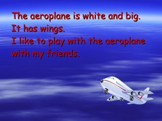 The aeroplane is white and big. It has wings. I like to play with the aeroplane with my friends. 