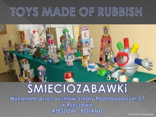 TOYS MADE OF RUBBISH ŚMIECIOZABAWKi Wykonane przez uczniów Szkoły Podstawowej nr 27 w Rzeszowie RZESZÓW - POLAND Photos by M.Wróblewski 