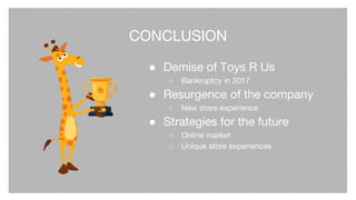 CONCLUSION
● Demise of Toys R Us
○ Bankruptcy in 2017
● Resurgence of the company
○ New store experience
● Strategies for the future
○ Online market
○ Unique store experiences
 