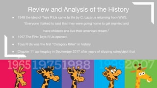 Review and Analysis of the History
● 1948 the idea of Toys R Us came to life by C. Lazarus returning from WW2.
“Everyone I talked to said that they were going home to get married and
have children and live their american dream.”
● 1957 The First Toys R Us opened.
● Toys R Us was the first “Category Killer” in history
● Chapter 11 bankruptcy in September 2017 after years of slipping sales/debt that
grew.
 