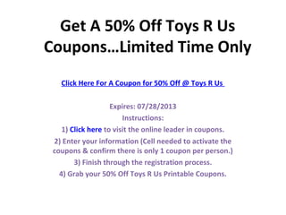 Get A 50% Off Toys R Us
Coupons…Limited Time Only
   Click Here For A Coupon for 50% Off @ Toys R Us

                    Expires: 07/28/2013
                        Instructions:
    1) Click here to visit the online leader in coupons.
 2) Enter your information (Cell needed to activate the
 coupons & confirm there is only 1 coupon per person.)
        3) Finish through the registration process.
   4) Grab your 50% Off Toys R Us Printable Coupons.
 