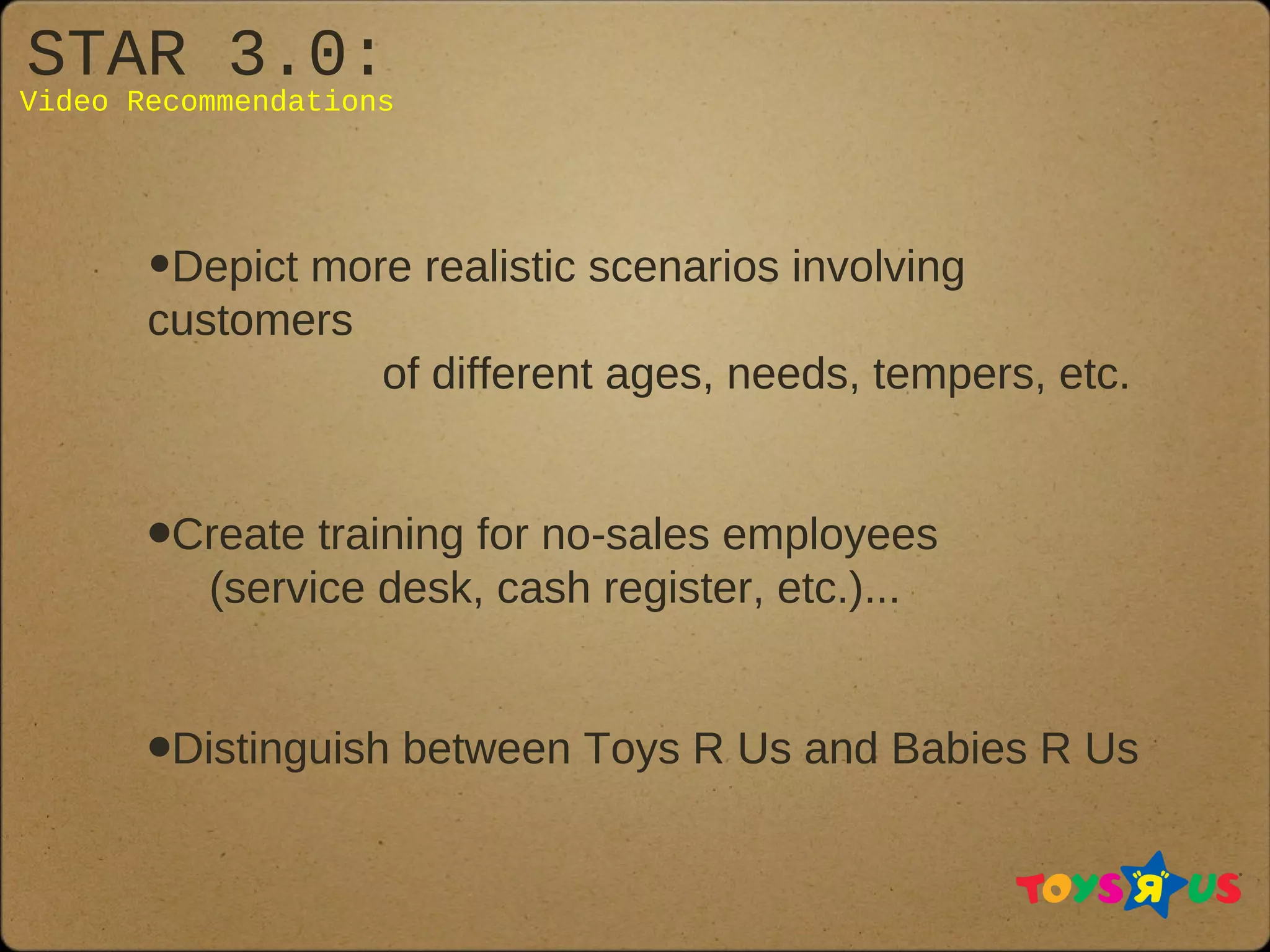 STAR 3.0:
Video Recommendations
•Depict more realistic scenarios involving
customers
of different ages, needs, tempers, etc.
•Create training for no-sales employees
(service desk, cash register, etc.)...
•Distinguish between Toys R Us and Babies R Us
 