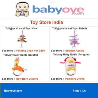 Toy Store India
  Tollyjoy Musical Toy - Cow          Tollyjoy Musical Toy - Rabbit




See More :- Feeding Chair For Baby   See More :- Strollers Online
 Tollyjoy Baby Rattle (Giraffe)       Tollyjoy Baby Rattle (Penguin)




See More :- New Born Diapers         See More :- Pampers Online



 Babyoye.com                                           Page : 1/6
 