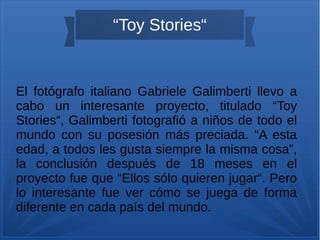 “Toy Stories“
El fotógrafo italiano Gabriele Galimberti llevo a
cabo un interesante proyecto, titulado “Toy
Stories“, Galimberti fotografió a niños de todo el
mundo con su posesión más preciada. “A esta
edad, a todos les gusta siempre la misma cosa”,
la conclusión después de 18 meses en el
proyecto fue que “Ellos sólo quieren jugar“. Pero
lo interesante fue ver cómo se juega de forma
diferente en cada país del mundo.
 