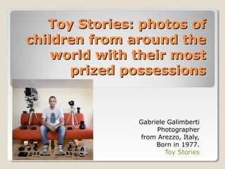 Toy Stories: photos ofToy Stories: photos of
children from around thechildren from around the
world with their mostworld with their most
prized possessionsprized possessions
Gabriele Galimberti
Photographer
from Arezzo, Italy,
Born in 1977.
Toy Stories
 