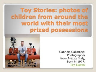 Toy Stories: photos of
children from around the
world with their most
prized possessions
Gabriele Galimberti
Photographer
from Arezzo, Italy,
Born in 1977.
Toy Stories
 