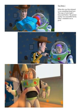 Toy Story 1

When this was first released
it was something brand new.
This type of story hadn’t
been used before. The picture
quality was reasonable but by
today’s standards not as
good.
 