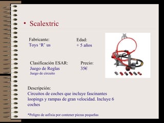 • Scalextric

 Fabricante:                      Edad:
 Toys ‘R’ us                      + 5 años


  Clasificación ESAR:  ...