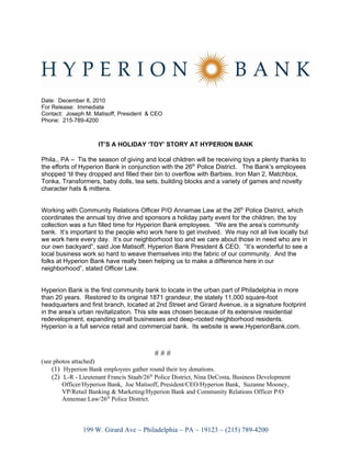 Date: December 8, 2010
For Release: Immediate
Contact: Joseph M. Matisoff, President & CEO
Phone: 215-789-4200



                     IT’S A HOLIDAY ‘TOY’ STORY AT HYPERION BANK

Phila., PA – Tis the season of giving and local children will be receiving toys a plenty thanks to
the efforts of Hyperion Bank in conjunction with the 26th Police District. The Bank’s employees
shopped ‘til they dropped and filled their bin to overflow with Barbies, Iron Man 2, Matchbox,
Tonka, Transformers, baby dolls, tea sets, building blocks and a variety of games and novelty
character hats & mittens.


Working with Community Relations Officer P/O Annamae Law at the 26th Police District, which
coordinates the annual toy drive and sponsors a holiday party event for the children, the toy
collection was a fun filled time for Hyperion Bank employees. “We are the area’s community
bank. It’s important to the people who work here to get involved. We may not all live locally but
we work here every day. It’s our neighborhood too and we care about those in need who are in
our own backyard”, said Joe Matisoff, Hyperion Bank President & CEO. “It’s wonderful to see a
local business work so hard to weave themselves into the fabric of our community. And the
folks at Hyperion Bank have really been helping us to make a difference here in our
neighborhood”, stated Officer Law.


Hyperion Bank is the first community bank to locate in the urban part of Philadelphia in more
than 20 years. Restored to its original 1871 grandeur, the stately 11,000 square-foot
headquarters and first branch, located at 2nd Street and Girard Avenue, is a signature footprint
in the area’s urban revitalization. This site was chosen because of its extensive residential
redevelopment, expanding small businesses and deep-rooted neighborhood residents.
Hyperion is a full service retail and commercial bank. Its website is www.HyperionBank.com.



                                           ###
(see photos attached)
    (1) Hyperion Bank employees gather round their toy donations.
    (2) L-R - Lieutenant Francis Staab/26th Police District, Nina DeCosta, Business Development
        Officer/Hyperion Bank, Joe Matisoff, President/CEO/Hyperion Bank, Suzanne Mooney,
        VP/Retail Banking & Marketing/Hyperion Bank and Community Relations Officer P/O
        Annemae Law/26th Police District.



               199 W. Girard Ave ~ Philadelphia ~ PA ~ 19123 ~ (215) 789-4200
 