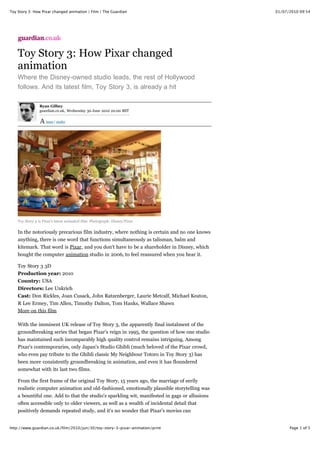 Toy Story 3: How Pixar changed animation | Film | The Guardian                                 01/07/2010 09:54




    Toy Story 3: How Pixar changed
    animation
    Where the Disney-owned studio leads, the rest of Hollywood
    follows. And its latest film, Toy Story 3, is already a hit

                 Ryan Gilbey
                 guardian.co.uk, Wednesday 30 June 2010 20.00 BST

                    larger | smaller




    Toy Story 3 is Pixar's latest animated film. Photograph: Disney/Pixar


    In the notoriously precarious film industry, where nothing is certain and no one knows
    anything, there is one word that functions simultaneously as talisman, balm and
    kitemark. That word is Pixar, and you don't have to be a shareholder in Disney, which
    bought the computer animation studio in 2006, to feel reassured when you hear it.

    Toy Story 3 3D
    Production year: 2010
    Country: USA
    Directors: Lee Unkrich
    Cast: Don Rickles, Joan Cusack, John Ratzenberger, Laurie Metcalf, Michael Keaton,
    R Lee Ermey, Tim Allen, Timothy Dalton, Tom Hanks, Wallace Shawn
    More on this film

    With the imminent UK release of Toy Story 3, the apparently final instalment of the
    groundbreaking series that began Pixar's reign in 1995, the question of how one studio
    has maintained such incomparably high quality control remains intriguing. Among
    Pixar's contemporaries, only Japan's Studio Ghibli (much beloved of the Pixar crowd,
    who even pay tribute to the Ghibli classic My Neighbour Totoro in Toy Story 3) has
    been more consistently groundbreaking in animation, and even it has floundered
    somewhat with its last two films.

    From the first frame of the original Toy Story, 15 years ago, the marriage of eerily
    realistic computer animation and old-fashioned, emotionally plausible storytelling was
    a bountiful one. Add to that the studio's sparkling wit, manifested in gags or allusions
    often accessible only to older viewers, as well as a wealth of incidental detail that
    positively demands repeated study, and it's no wonder that Pixar's movies can
    withstand tens, even hundreds, of viewings by any age group. Take it from me: my
http://www.guardian.co.uk/film/2010/jun/30/toy-story-3-pixar-animation/print                         Page 1 of 5
 