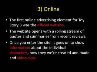 3) OnlineThe first online advertising element for Toy Story 3 was the official website.The website opens with a rolling stream of quotes and summaries from recent reviews. Once you enter the site, it goes on to show information about the individual characters, how they we’re created and made and video clips.