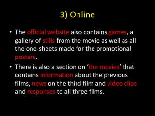 3) OnlineThe official website also contains games, a gallery of stills from the movie as well as all the one-sheets made for the promotional posters.There is also a section on ‘the movies’ that contains information about the previous films, news on the third film and video clips and responses to all three films.