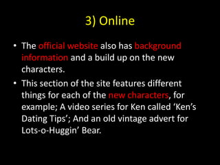 3) OnlineThe official website also has background information and a build up on the new characters.This section of the site features different things for each of the new characters, for example; A video series for Ken called ‘Ken’s Dating Tips’; And an old vintage advert for Lots-o-Huggin’ Bear.