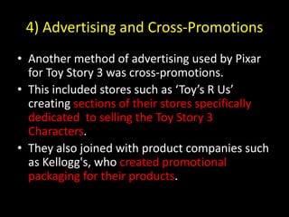 4) Advertising and Cross-PromotionsAnother method of advertising used by Pixar for Toy Story 3 was cross-promotions.This included stores such as ‘Toy’s R Us’ creating sections of their stores specifically dedicated  to selling the Toy Story 3 Characters.They also joined with product companies such as Kellogg's, who created promotional packaging for their products. 