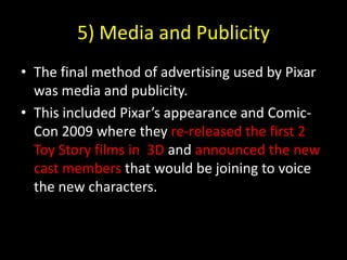 5) Media and PublicityThe final method of advertising used by Pixar was media and publicity.This included Pixar’s appearance and Comic-Con 2009 where they re-released the first 2 Toy Story films in  3D and announced the new cast members that would be joining to voice the new characters.