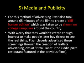 5) Media and PublicityFor this method of advertising Pixar also took around 65 minutes of the film to create a ‘cliff-hanger edition’ which was taken to be shown on college campuses around the country.With worry that they wouldn’t create enough interest to make people later buy tickets to see the real thing, Pixar cleverly advertised these screenings through the creation of leaflets advertising jobs at ‘Pizza Planet’ (the kiddie pizza restaurant featured in the previous films).