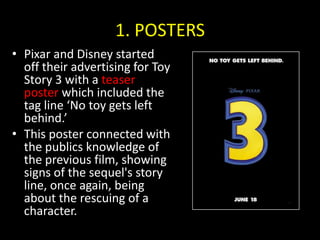 1. POSTERSPixar and Disney started off their advertising for Toy Story 3 with a teaser poster which included the tag line ‘No toy gets left behind.’ This poster connected with the publics knowledge of the previous film, showing signs of the sequel's story line, once again, being about the rescuing of a character.