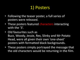 1) PostersFollowing the teaser poster, a full series of posters were released.These posters featured characters interacting with the ‘3’.Old favourites such as Buzz, Woody, Jessie, Rex, Slinky and Mr Potato Head, were all given their own ‘one-sheet’ posters with formatted black backgrounds.These posters simply portrayed the message that the old characters would be returning in the film.
