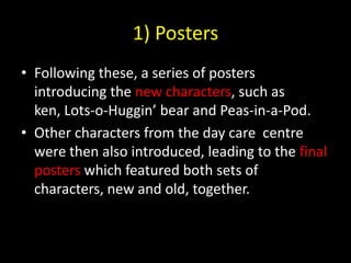 1) PostersFollowing these, a series of posters introducing the new characters, such as ken, Lots-o-Huggin’ bear and Peas-in-a-Pod.Other characters from the day care  centre were then also introduced, leading to the final posters which featured both sets of characters, new and old, together.