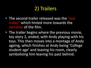 2) TrailersThe second trailer released was the ‘real trailer’ which hinted more towards the storyline of the film.The trailer begins where the previous movie, toy story 2, ended, with Andy playing with his toys. This then moves into a montage of Andy ageing, which finishes at Andy being ‘College student age’ and leaving his room, clearly symbolising him leaving his past behind.