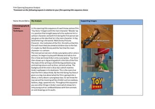 Film Opening Sequence Analysis 
*Comment on the following aspects in relation to your film opening title sequence choice 
Name:Nicole Melia 
My Analysis 
Supporting Images 
Cinematography & 
Camera 
Techniques 
In this opening title sequence of a well know cartoon film 
‘Toy Story’ It begins with the main character ‘Woody’ lay 
in a position that straight away tells the audience he’s a 
cartoon character and with him being the first person we 
see gives us the idea that he’s the main character. In big 
bold lettering is the words ‘Walt Disney Pictures 
Presents’, the institution of the film this tells us that this 
film will most likely be aimed at children due to the fact 
it’s made my Walt Disney and the fact that the main 
character is a cartoon. 
The next person we see is Andy a young boy who is also a 
cartoon, he begins to play with Woody and talk to him 
this is how we know Andy is only a young boy. ‘Toy Story’ 
then shows up in big writing which is the title of the film. 
The style of the writing is child like big and bold using 
contrasting colours such as blue, red and yellow. The 
background of this text is blue sky’s which matches 
Andy’s wallpaper in his bedroom. This is the main clue 
that the film is about Andy. By the title being Toy Story it 
gives us a big clue about what the film is going to be a 
about, a story about a young boys toys. So we know the 
toys we will be meeting will be childish such as cowboys, 
barbies, dogs, spacemen etc. Throughout the sequence 
you see other things in Andy’s room which shows he’s 
only young such as cardboard boxes with farm animals 
on and drawings on his walls. 
 