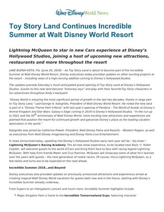 Toy Story Land Continues Incredible
Summer at Walt Disney World Resort
Lightning McQueen to star in new Cars experience at Disney’s
Hollywood Studios, joining a host of upcoming new attractions,
restaurants and more throughout the resort
LAKE BUENA VISTA, Fla. (June 29, 2018) – As Toy Story Land is about to become part of the Incredible
Summer at Walt Disney World Resort, Disney executives today provided updates on other exciting projects at
the resort – including news of a high-revving addition coming to Disney’s Hollywood Studios.
The updates precede Saturday’s much-anticipated grand opening of Toy Story Land at Disney’s Hollywood
Studios. Guests to this new land become “honorary toys” and play with their favoriteToy Story characters in
fun adventures throughout Andy’s backyard.
“Disney World is enjoying the most significant period of growth in the last two decades, thanks in large part
to Toy Story Land,” said George A. Kalogridis, President of Walt Disney World Resort. He noted the new land
is part of a “Disney Theme Park trifecta” with last year’s opening of Pandora – The World of Avatar at Disney’s
Animal Kingdom and Star Wars: Galaxy’s Edge coming in 2019 to Disney’s Hollywood Studios. “In the run-up
to 2021 and the 50th
anniversary of Walt Disney World, more exciting new attractions and experiences are
planned that position the resort for continued growth and galvanize Disney’s place as the leading vacation
destination in the world.”
Kalogridis was joined by Catherine Powell, President, Walt Disney Parks and Resorts – Western Region, as well
as executives from Walt Disney Imagineering and Disney Parks Live Entertainment.
In news announced today, speeding into Disney’s Hollywood Studios early next year will be – Ka-chow! –
Lightning McQueen’s Racing Academy. The all-new show experience, to be located near Rock ‘n’ Roller
Coaster, will welcome guests to the world of Cars and bring them face to face with racing legend Lightning
McQueen. With help from friends Mater and Cruz Ramirez, McQueen will showcase some of what he’s learned
over the years with guests – the next generation of rookie racers. Of course, thisis Lightning McQueen, so a
few twists and turns are to be expected on the road ahead.
Incredible Summer 2018…and Beyond
Disney executives also provided updates on previously announced attractions and experiences aimed at
creating magical Walt Disney World vacations for guests both now and in the future, starting with Disney’s
Incredible Summer already underway.
From Supers to an intergalactic concert and much more, Incredible Summer highlights include:
Magic Kingdom Park is home to the Incredible Tomorrowland Expo, featuring character
 