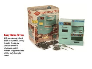 Easy-Bake Oven
This Kenner toy joined
the General Mills family
in 1967. The Betty
Crocker brand is
displayed on this
kitchen range that used
a light bulb to make
cakes.
 