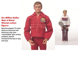 Six-Million Dollar
Man & Bionic
Woman action
figures
Based on popular TV series
about an astronaut and
tennis pro who were
reassembled after serious
accidents, Kenner
introduced the toys in 1975
and 1979.
 