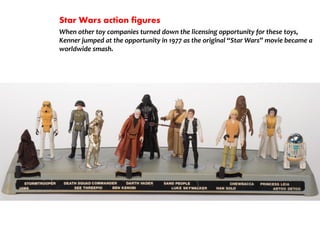 Star Wars action figures
When other toy companies turned down the licensing opportunity for these toys,
Kenner jumped at the opportunity in 1977 as the original Star Wars movie became a
worldwide smash.
 