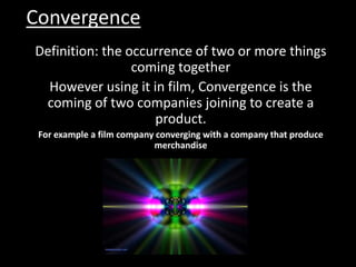 Convergence Definition: the occurrence of two or more things coming together  However using it in film, Convergence is the coming of two companies joining to create a product.  For example a film company converging with a company that produce merchandise 