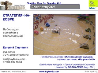 www.toytemic.comTOYTEMIC Inventions, LLC Slide 1 (of 14)
NextGen Toys for NextGen Kids
IntroductionIntroduction
STRATEGY-ON-
CARPET…
extending video-
games into reality
Yevgeny Smetanin
CEO and Co-founder
TOYTEMIC Inventions
ens@toytemic.com
+7 985 920 16 63
First place at “Innovative Toy” competition
during Toy Russia 2011 Expo
The winner of «Skolkovo Innovation Award»
powered by CISCO I-PRIZE (May, 2011)
 