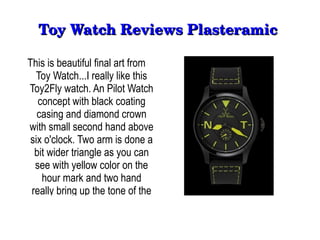Toy Watch Reviews Plasteramic 

This is beautiful final art from
  Toy Watch...I really like this
Toy2Fly watch. An Pilot Watch
   concept with black coating
   casing and diamond crown
with small second hand above
 six o'clock. Two arm is done a
  bit wider triangle as you can
  see with yellow color on the
    hour mark and two hand
 really bring up the tone of the
 