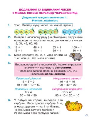 101
1.	 Усно. Знайди суму чисел на кожній іграшці.
2.	 Знайди в числовому ряду (на обкладинці підручника)
попереднє та наступне число до кожного з чисел:
19, 31, 49, 60, 99.
4.	 Маса козеняти 26 кг, а маса ягняти на
1 кг менша. Яка маса ягняти?
Правильні рівності
5 – 3 = 2
40 + 30 – 10 = 60
Правильні нерівності
8  4
50 – 40  90
Неправильні рівності
10 – 8 = 40
100 – 40 = 20
Неправильні нерівності
10  40
80 + 10  20 + 10
18 + 1 48 + 1 53 + 1 100 – 1
18 – 1 48 – 1 59 – 1 80 + 1
ДОДАВАННЯ ТА ВІДНІМАННЯ ЧИСЕЛ
У МЕЖАХ 100 БЕЗ ПЕРЕХОДУ ЧЕРЕЗ РОЗРЯД
Додавання та віднімання числа 1.
Рівність, нерівність
Вирази, поєднані з числами або іншими виразами
знаком «=», називають рівностями.
Числа або вирази, поєднані знаками «», «»,
називають нерівностями.
6.	 У бабусі на городі виросли два
гарбузи. Маса одного гарбуза 9 кг,
а маса другого — на 1 кг більша.
1) Яка маса другого гарбуза?
2) Яка маса двох гарбузів разом?
5.
3.
 