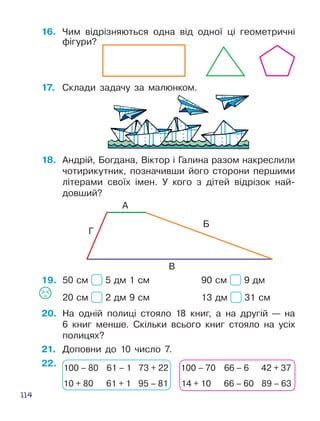 114
16.	 Чим відрізняються одна від одної ці геомет­ричні
фігури?
А
Б
В
Г
19.
17.	 Склади задачу за малюнком.
18.	 Андрій, Богдана, Віктор і Галина разом накреслили
чотирикутник, по­зна­чивши його сторони першими
літерами своїх імен. У кого з дітей від­різок най­
довший?
20.	 На одній полиці стояло 18 книг, а на другій — на
6 книг менше. Скільки всього книг стояло на усіх
полицях?
50 см 5 дм 1 см			 90 см 9 дм
20 см 2 дм 9 см			 13 дм 31 см
22.
21.	 Доповни до 10 число 7.
100 – 80 61 – 1 73 + 22
10 + 80 61 + 1 95 – 81
100 – 70 66 – 6 42 + 37
14 + 10 66 – 60 89 – 63
 