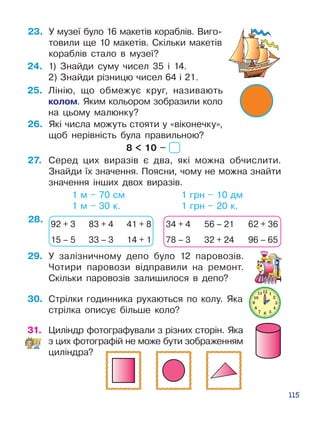 115
23.	 У музеї було 16 макетів ко­раблів. Виго­
товили ще 10 макетів. Скіль­ки макетів
кораблів стало в музеї?
24.	 1) Знайди суму чисел 35 і 14.
2) Знайди різницю чисел 64 і 21.
25.	 Лінію, що обмежує круг, називають
колом. Яким кольором зобразили коло
на цьому малюнку?
26.	 Які числа можуть стояти у «віконечку»,
щоб нерівність була правильною?
8  10 –
27.	 Серед цих виразів є два, які можна обчислити.
Знайди їх значення. Поясни, чому не можна знайти
значення інших двох виразів.
			 1 м – 70 см				 1 грн – 10 дм
			 1 м – 30 к.				 1 грн – 20 к.
28.
29.	 У залізничному депо було 12 па­ро­возів.
Чотири паровози відправили на ремонт.
Скільки паровозів зали­шилося в депо?
30.	 Стрілки годинника рухаються по колу. Яка
стрілка описує більше коло?
92 + 3 83 + 4 41 + 8
15 – 5 33 – 3 14 + 1
34 + 4 56 – 21 62 + 36
78 – 3 32 + 24 96 – 65
31.	 Циліндр фотографували з різних сто­рін. Яка
з цих фотографій не може бути зображенням
циліндра?
 