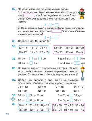 116
32.	 За розв’язанням віднови умови задач.
1) На підвіконні було кілька вазонів. Ко­ли до
них ще 2, на підвіконні стало 5 ва­
зонів. Скіль­ки вазонів було на підвіконні спо­
чатку?
5 – 2 =
2) На підвіконні було 2 вазони. Коли до них постави­
ли ще кілька, на підвіконні 5 вазонів. Скільки
вазонів поставили?
5 – 2 =
34.
38.
33.	 Доповни до 10 число 6.
36.	 На вулиці горіло 16 червоних ліхтарів, 23 жов­
ті, а синіх стільки, скільки червоних і жовтих
разом. Скільки синіх ліхтарів горіло на вулиці?
37.	 Серед цих виразів є два, які ти не зможеш
обчислити. Знайди значення решти виразів.
	 24 + 12 42 + 0 0 – 15 64 + 10
	 12 – 24 42 – 0 69 – 23 99 + 1
52 см 5 дм 2 см			 3 м 7 дм 37 дм
86 см 6 дм 8 см			 2 м 5 дм 52 см
82 + 14 12 – 2 75 + 4
98 – 23 16 – 5 77 – 33
63 + 24 16 + 2 38 + 21
87 – 25 17 – 4 95 – 5
39.
38 – 15 73 + 23 46 – 23
26 – 24 82 + 16 28 – 18
36 + 60 76 + 22 56 – 24
85 – 24 81 + 10 68 – 45
35. 18 см = дм см			 1 дм 2 см = см
20 см = дм				 9 м 4 дм = дм
 