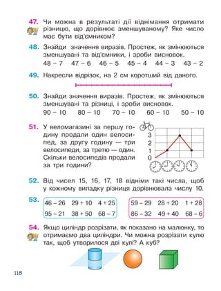 118
1
0
2
3
47.	 Чи можна в результаті дії віднімання отримати
різницю, що дорівнює зменшуваному? Яке число
має бути від’ємником?
48.	 Знайди значення виразів. Простеж, як змі­ню­ються
зменшувані та від’ємники, і зроби вис­новок.
48 – 7 47 – 6 46 – 5 45 – 4 44 – 3 43 – 2
49.	 Накресли відрізок, на 2 см коротший від даного.
50.	 Знайди значення виразів. Простеж, як змі­ню­ються
зменшувані та різниці, і зроби вис­новок.
90 – 10 80 – 10 70 – 10 60 – 10 50 – 10
51.	 У веломагазині за першу го­
дину продали один велоси­
пед, за другу годину — три
велосипеди, за третю — один.
Скільки велосипедів продали
за три години?
53.
52.	 Від чисел 15, 16, 17, 18 відніми такі числа, щоб
у кожному випадку різниця дорівнювала числу 10.
46 – 26 29 + 10 4 + 25
95 – 21 38 + 50 68 – 7
59 – 29 28 + 20 1 + 28
86 – 32 49 + 40 68 – 6
54.	 Якщо циліндр розрізати, як показано на малюнку, то
отримаємо два циліндри. Чи можна розрізати кулю
так, щоб утворилося дві кулі? А куб?
 