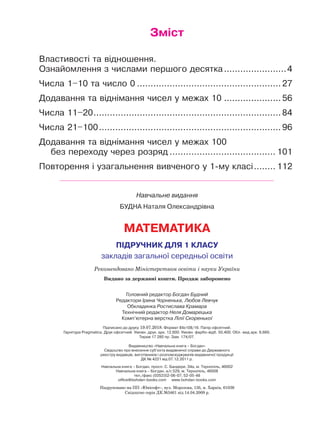 Зміст
Властивості та відношення.
Ознайомлення з числами першого десятка........................4
Числа 1–10 та число 0......................................................27
Додавання та віднімання чисел у межах 10......................56
Числа 11–20......................................................................84
Числа 21–100.................................................................... 96
Додавання та віднімання чисел у межах 100
без переходу через розряд........................................ 101
Повторення і узагальнення вивченого у 1-му класі......... 112
Навчальне видання
БУДНА Наталя Олександрівна
МАТЕМАТИКА
ПІДРУЧНИК ДЛЯ 1 КЛАСУ
закладів загальної середньої освіти
Головний редактор Богдан Будний
Редактори Ірина Чорненька, Любов Левчук
Обкладинка Ростислава Крамара
Технічний редактор Неля Домарецька
Комп’ютерна верстка Лілії Скоренької
Підписано до друку 19.07.2018. Формат 84х108/16. Папір офсетний.
Гарнітура Pragmatica. Друк офсетний. Умовн. друк. арк. 12,600. Умовн. фарбо-відб. 50,400. Обл.-вид.арк. 8,660.
Тираж 17 280 пр. Зам. 174/07.
Видавництво «Навчальна книга – Богдан»
Свідоцтво про внесення суб’єкта видавничої справи до Державного
реєстру видавців, виготівників і розповсюджувачів видавничої продукції
ДК № 4221 від 07.12.2011 р.
Навчальна книга – Богдан, просп. С. Бандери, 34а, м. Тернопіль, 46002
Навчальна книга – Богдан, а/с 529, м. Тернопіль, 46008
тел./факс (0352)52-06-07; 52-05-48
office@bohdan-books.com www.bohdan-books.com
Видано за державні кошти. Продаж заборонено
Рекомендовано Міністерством освіти і науки України
Надруковано на ПП «Юнісофт», вул. Морозова, 13б, м. Харків, 61036
Свідоцтво серія ДК №3461 від 14.04.2009 р.
 