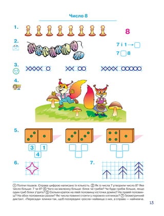 13
Число 8
8
7 і 1
7 8
2.
1.
3.
4.
5.
6. 7.
1 Полічи пішаків. Справа цифрою написано їх кількість. 2 Як із числа 7 утворили число 8? Яке
число більше: 7 чи 8? 4 Чого на малюнку більше: білок чи грибів? Чи буде грибів більше, якщо
один гриб білки з’їдять? 5 Скільки крапок на лівій половинці кісточки доміно? На правій половин-
ці? На обох половинках разом? Які числа повинні стояти у порожніх клітинках? 7 Геометричний
диктант. «Пересади» ялинки так, щоб посередині «росла» найвища з них, а справа — найнижча.
 