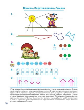 18
Промінь. Перетин прямих. Ламана
1.
1
9
8
5
6.
5.
3.
2.
7. 8.
2 + 1
1 + 2
4.
1 Які промені сонця перетинають канат клоуна на малюнку? Які не перетинають каната? 2 Якщо
пряму розрізати в одному місці, отримаємо два промені. В яку сторону спрямований оранжевий
промінь? Лінія, утворена з відрізків, називається ламаною. Скільки відрізків у цій ламаній? Ламані
лінії бувають замкненими і незамкненими. Визнач, якого кольору замкнена ламана лінія. 3 Який
із грибів найвищий? Який найнижчий? Який гриб посередині? 5 На скільки більше блакитних
зірочок, ніж червоних? Скільки блакитних зірочок треба перефарбувати, щоб їх стало стільки
ж, скільки червоних? 7 Які стрілки коротші: спрямовані вниз чи спрямовані вгору? Намалюй
у зошиті тільки короткі стрілки.
 