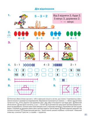 21
Дія віднімання
4 – 2 3 – 1 3 – 2 4 – 1
5 – 3 = 21.
2.
3.
8. 9.
5 – 1 4 – 3 2 – 14.
5.
10
1
9
2
7 4
7 9
1
10
6. 7.
1 Хлопчик збив м’ячем три кеглі, тобто зменшив кількість кеглів, що стояли. У математиці змен-
шення кількості називається відніманням. Віднімання позначається знаком «–». Запис над кеглями
читається так: «П’ять відняти три дорівнює два», або «Від п’яти відняти три буде два». 2 Виконай
обчислення. 3 Що було спочатку, а що — потім? 4 З допомогою хрестиків проілюстрували ви-
рази на віднімання. Скільки хрестиків використали у першому випадку? Прокоментуй наступний
вираз. Спробуй за зразком самостійно проілюструвати третій вираз. 6 Який відрізок довший? На
скільки клітинок? 7 Геометричний диктант. Такий значок умовно назвемо «сонечком». Намалюй
зліва від «сонечка» хрестик, а справа — кружечок.
Від 5 відняти 3, буде 2.
5 мінус 3, дорівнює 2.
– — мінус
 