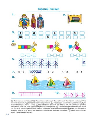 22
– = – = – =
4.
9.
Товстий. Тонкий
1. 2.
10.
3.
10
1
6
93 6
3
5 – 2 5 – 3 3 – 17. 4 – 2
5. 6.
8.
1 Який король найтовщий? 2 Яка книжка найтовща? Яка найтонша? Яка лежить найвище? Яка
книжка не лежить? 4 Склади вирази на віднімання. 5 «Пересади» ялинки так, щоб спочатку були
нижчі деревця, а потім — вищі. 6 Геометричний диктант. Намалюй у вільних клітинках хрестик
і кружечок, але так, щоб кружечок був вище, ніж хрестик. 7 Проілюструй вирази на віднімання
за зразком, перетворюючи хрестики на «сонечка». Виконай обислення. 8  У якій послідовності
повинні плисти яхти, якщо їхні номери розмістити в порядку зростання? 9 Який відрізок дов-
ший? На скільки клітинок?
 
