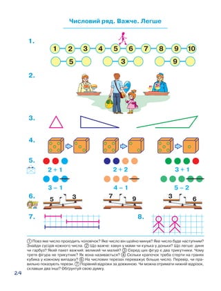 24
Числовий ряд. Важче. Легше
5 3 7 9 3 6
2 + 1 2 + 2 3 + 1
3 – 1 4 – 1 5 – 2
1.
2.
5.
6.
8.7.
4.
3.
1 Повз яке число проходить чоловічок? Яке число він щойно минув? Яке число буде наступним?
Знайди сусідів кожного числа. 2 Що важче: кавун у мами чи кулька у доньки? Що легше: диня
чи гарбуз? Який пакет важчий: великий чи малий? 3 Серед цих фігур є два трикутники. Чому
третя фігура не трикутник? Як вона називається? 4 Скільки крапочок треба стерти на гранях
кубика у кожному випадку? 6 На числових терезах переважує більше число. Перевір, чи пра-
вильно показують терези. 7 Порівняй відрізки за довжиною. Чи можна отримати нижній відрізок,
склавши два інші? Об´рунтуй свою думку.
 