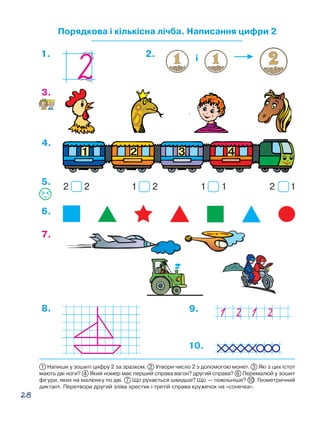 28
Порядкова і кількісна лічба. Написання цифри 2
7.
8. 9.
4.
3.
6.
1 2 1 1 2 12 2
5.
і1. 2.
10.
1 Напиши у зошиті цифру 2 за зразком. 2 Утвори число 2 з допомогою монет. 3 Які з цих істот
мають дві ноги? 4 Який номер має перший справа вагон? другий справа? 6 Перемалюй у зошит
фігури, яких на малюнку по дві. 7 Що рухається швидше? Що — повільніше? 10  Геометричний
диктант. Перетвори другий зліва хрестик і третій справа кружечок на «сонечка».
 
