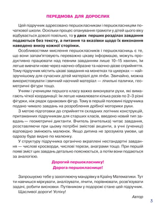 3
ПЕРЕДМОВА ДЛЯ ДОРОСЛИХ
Цей підручник адресовано першокласникам і першокласницям по-
чаткової школи. Оскільки процес опанування грамоти у дітей цього віку
відбувається доволі повільно, то у двох перших розділах завдання
подаються без тексту, а питання та вказівки щодо їх виконання
наведено внизу кожної сторінки.
Особливостями мислення першокласників і першокласниць є те,
що вони запам’ятовують переважно цікаву інформацію, можуть про-
дуктивно працювати над певним завданням лише 10–15 хвилин, їм
легше вивчати нове через наочно-образне та наочно-дієве сприйняття.
Тому підручник містить цікаві завдання на монетках та цукерках — най-
зручнішому для сучасних дітей матеріалі для лічби. Звичайно, можна
використовувати і звичний наочний матеріал — лічильні палички, гео-
метричні фігури тощо.
Учням і ученицям першого класу важко виконувати рухи, які вима-
гають чіткої координації: їм легше намалювати кілька разів по 2–3 різні
фігурки, ніж рядок однакових фігур. Тому в першій половині підручника
подано чимало завдань на розроблення дрібної моторики руки.
З метою підготовки до сприйняття складних логічних конструкцій,
притаманних підручникам для старших класів, введено новий тип за-
вдань — геометричні диктанти. Вчитель (вчителька) читає завдання,
розставляючи при цьому потрібні змістові акценти, а учні (учениці)
відповідно змінюють малюнок. Якщо дитина не зрозуміла умови, це
одразу буде видно по малюнку.
У структуру підручника органічно вкраплені нестандартні завдан-
ня — числові кросворди, числові терези, анаграми тощо. При першій
появі зміст цих завдань детально пояснюється, а потім вони подаються
за аналогією.
Дорогий першокласнику!
Дорога першокласнице!
Запрошуємо тебе у захоплюючу мандрівку в Країну Математики. Тут
ти навчишся міркувати, аналізувати, лічити, порівнювати, розв’язувати
задачі, робити висновки. Путівником у подорожі стане цей підручник.
Щасливої дороги! Успіху!
Автор
 