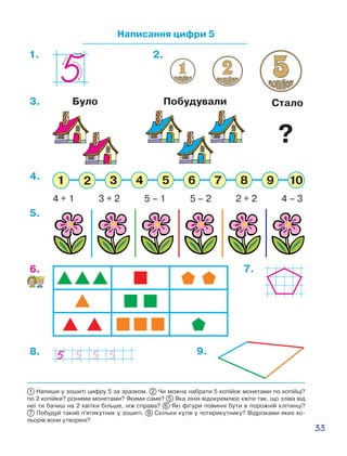 33
Написання цифри 5
1. 2.
7.6.
5.
8. 9.
4 + 1 3 + 2 5 – 1 5 – 2 2 + 2 4 – 3
4.
3. СталоБуло Побудували
1 Напиши у зошиті цифру 5 за зразком. 2 Чи можна набрати 5 копійок монетами по копійці?
по 2 копійки? різними монетами? Якими саме? 5 Яка лінія відокремлює квіти так, що зліва від
неї ти бачиш на 2 квітки більше, ніж справа? 6 Які фігури повинні бути в порожній клітинці?
7  Побудуй такий п’ятикутник у зошиті. 9  Скільки кутів у чотирикутнику? Відрізками яких ко-
льорів вони утворені?
?
 