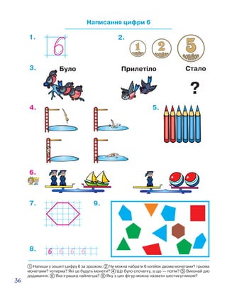 36
Написання цифри 6
1. 2.
4. 5.
6.
7. 9.
3. СталоБуло Прилетіло
8.
1 Напиши у зошиті цифру 6 за зразком. 2 Чи можна набрати 6 копійок двома монетами? трьома
монетами? чотирма? Які це будуть монети? 4 Що було спочатку, а що — потім? 5 Виконай дію
додавання. 6 Яка іграшка найлегша? 9 Яку з цих фігур можна назвати шестикутником?
?
 