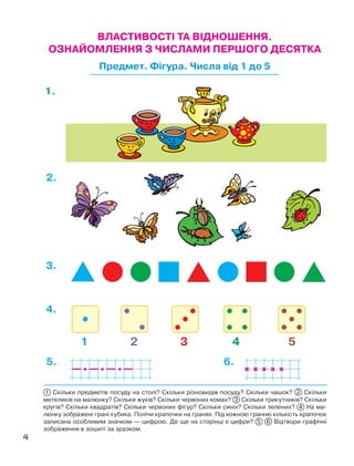 4
1 Скільки предметів посуду на столі? Скільки різновидів посуду? Скільки чашок? 2 Скільки
метеликів на малюнку? Скільки жуків? Скільки червоних комах? 3 Скільки трикутників? Скільки
кругів? Скільки квадратів? Скільки червоних фігур? Скільки синіх? Скільки зелених? 4 На ма-
люнку зображені грані кубика. Полічи крапочки на гранях. Під кожною гранню кількість крапочок
записана особливим значком — цифрою. Де ще на сторінці є цифри? 5 6 Відтвори графічні
зображення в зошиті за зразком.
1 2 3 4 5
1.
2.
3.
4.
5. 6.
ВЛАСТИВОСТІ ТА ВІДНОШЕННЯ.
ОЗНАЙОМЛЕННЯ З ЧИСЛАМИ ПЕРШОГО ДЕСЯТКА
Предмет. Фігура. Числа від 1 до 5
 