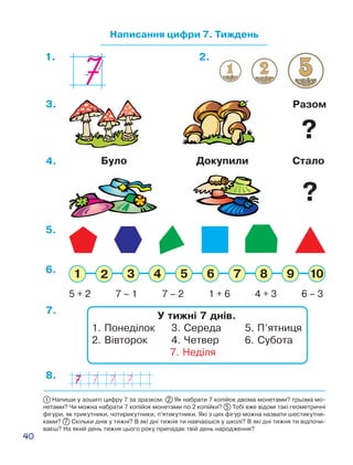 40
Написання цифри 7. Тиждень
1. 2.
Було Докупили Стало4.
Разом3.
7.
8.
5.
5 + 2 7 – 1 7 – 2 1 + 6 4 + 3 6 – 3
6.
У тижні 7 днів.
1. Понеділок	 3. Середа	 5. П’ятниця
2. Вівторок	 4. Четвер	 6. Субота
7. Неділя
1 Напиши у зошиті цифру 7 за зразком. 2 Як набрати 7 копійок двома монетами? трьома мо-
нетами? Чи можна набрати 7 копійок монетами по 2 копійки? 5 Тобі вже відомі такі геометричні
фігури, як трикутники, чотирикутники, п’ятикутники. Які з цих фігур можна назвати шестикутни-
ками? 7 Скільки днів у тижні? В які дні тижня ти навчаєшся у школі? В які дні тижня ти відпочи-
ваєш? На який день тижня цього року припадає твій день народження?
?
?
 