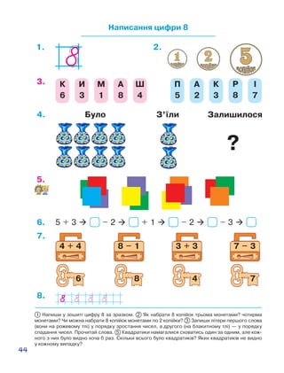 44
1 Напиши у зошиті цифру 8 за зразком. 2 Як набрати 8 копійок трьома монетами? чотирма
монетами? Чи можна набрати 8 копійок монетами по 2 копійки? 3 Запиши літери першого слова
(вони на рожевому тлі) у порядку зростання чисел, а другого (на блакитному тлі) — у порядку
спадання чисел. Прочитай слова. 5  Квадратики намагалися сховатись один за одним, але кож-
ного з них було видно хоча б раз. Скільки всього було квадратиків? Яких квадратиків не видно
у кожному випадку?
Написання цифри 8
2.1.
К
6
И
3
М
1
А
8
Ш
4
П
5
А
2
К
3
Р
8
І
7
3.
5.
5 + 3  – 2  + 1  – 2  – 3 6.
7 – 3
7
3 + 3
4
8 – 1
8
4 + 4
6
7.
8.
4. Було З’їли Залишилося
?
 